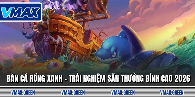 Bắn Cá Rồng Xanh - Trải Nghiệm Săn Thưởng Đỉnh Cao 2026